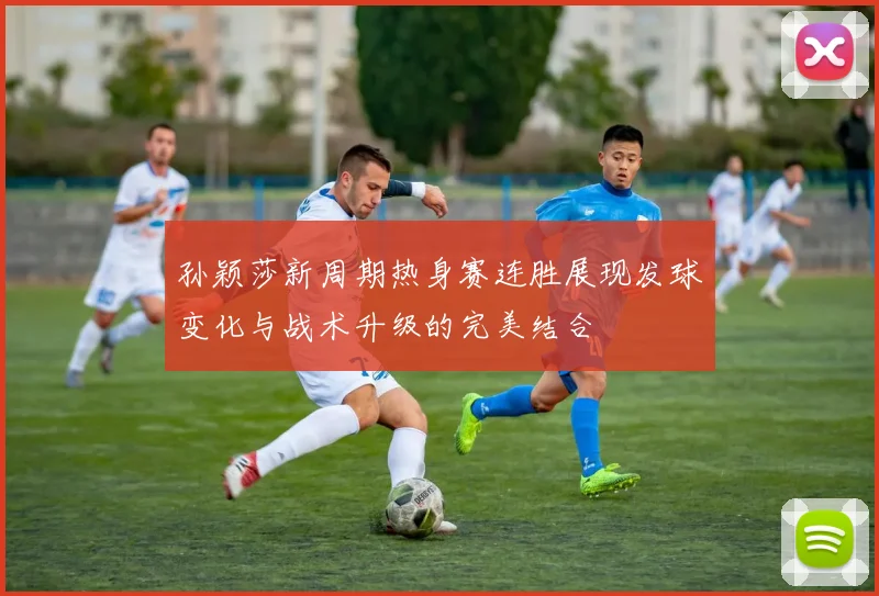 孙颖莎新周期热身赛连胜展现发球变化与战术升级的完美结合