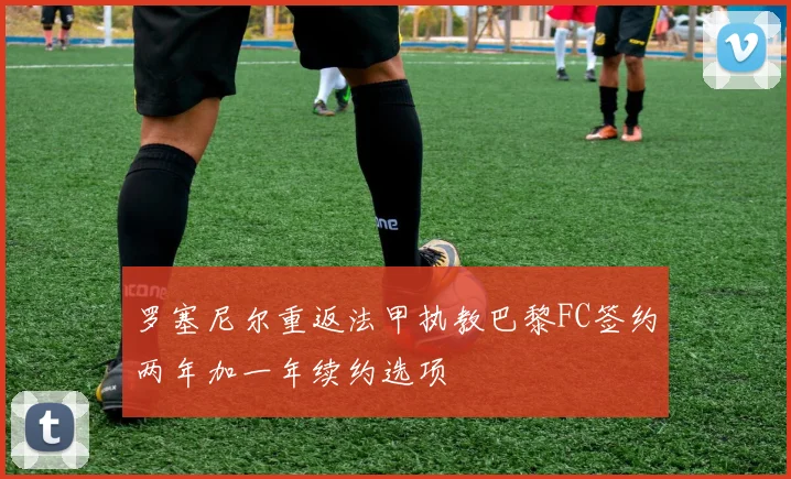 罗塞尼尔重返法甲执教巴黎FC签约两年加一年续约选项