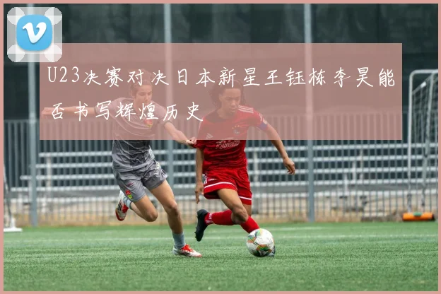 U23决赛对决日本新星王钰栋李昊能否书写辉煌历史
