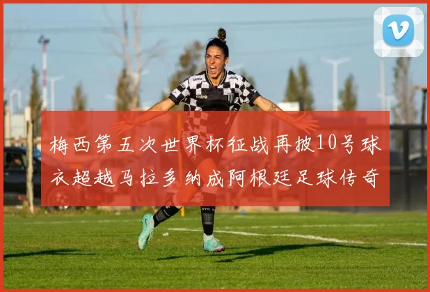 梅西第五次世界杯征战再披10号球衣超越马拉多纳成阿根廷足球传奇