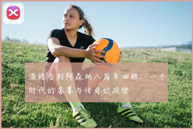 温格告别阿森纳八周年回顾：一个时代的落幕与传奇的延续
