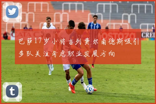 巴萨17岁小将吉列费尔南德斯吸引多队关注考虑职业发展方向