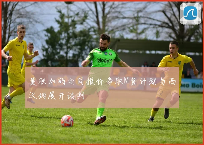 曼联加码合同报价争取M费计划与西汉姆展开谈判