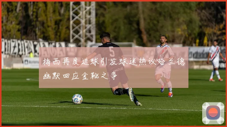 梅西再度进球引发球迷热议哈兰德幽默回应金靴之争