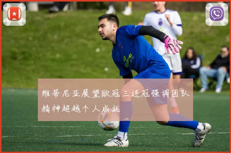 维蒂尼亚展望欧冠三连冠强调团队精神超越个人成就