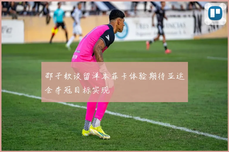 邵子钦谈留洋本菲卡体验期待亚运会夺冠目标实现