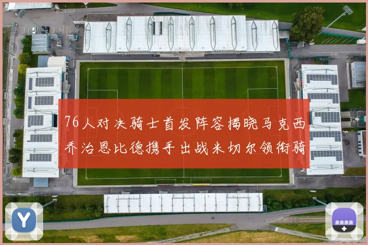 76人对决骑士首发阵容揭晓马克西乔治恩比德携手出战米切尔领衔骑士