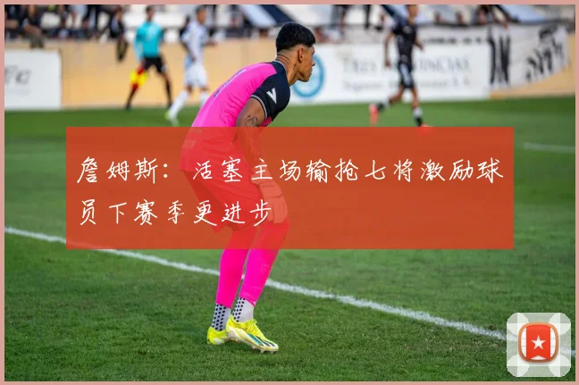 詹姆斯：活塞主场输抢七将激励球员下赛季更进步