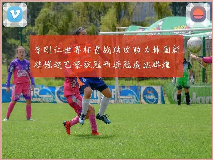 李刚仁世界杯首战助攻助力韩国新核崛起巴黎欧冠两连冠成就辉煌