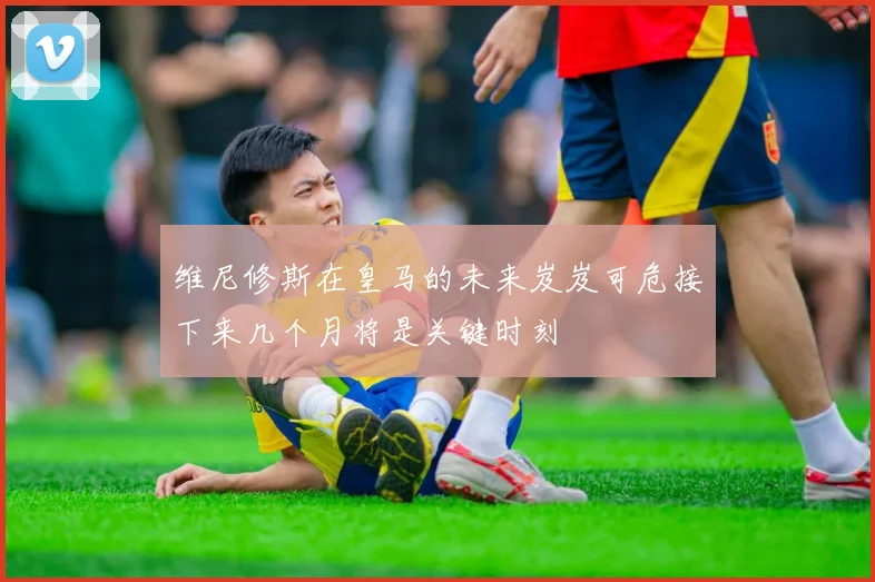 维尼修斯在皇马的未来岌岌可危接下来几个月将是关键时刻