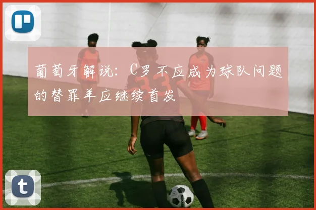 葡萄牙解说：C罗不应成为球队问题的替罪羊应继续首发