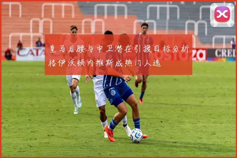 皇马后腰与中卫潜在引援目标分析格伊沃顿内维斯成热门人选