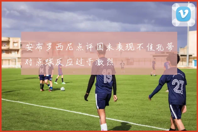 安布罗西尼点评国米表现不佳孔蒂对点球反应过于激烈