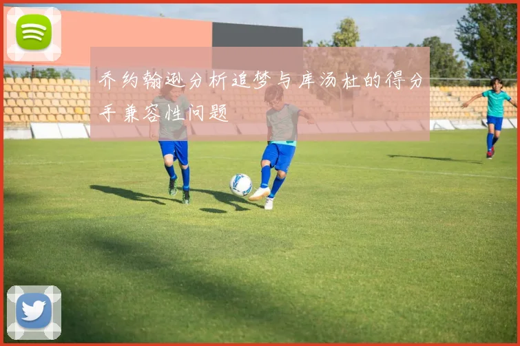 乔约翰逊分析追梦与库汤杜的得分手兼容性问题