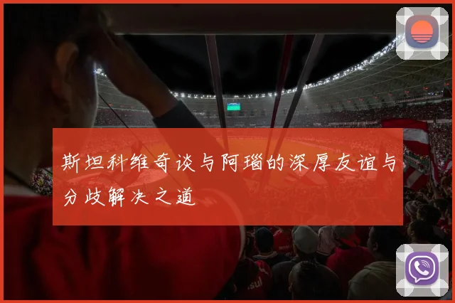 斯坦科维奇谈与阿瑙的深厚友谊与分歧解决之道