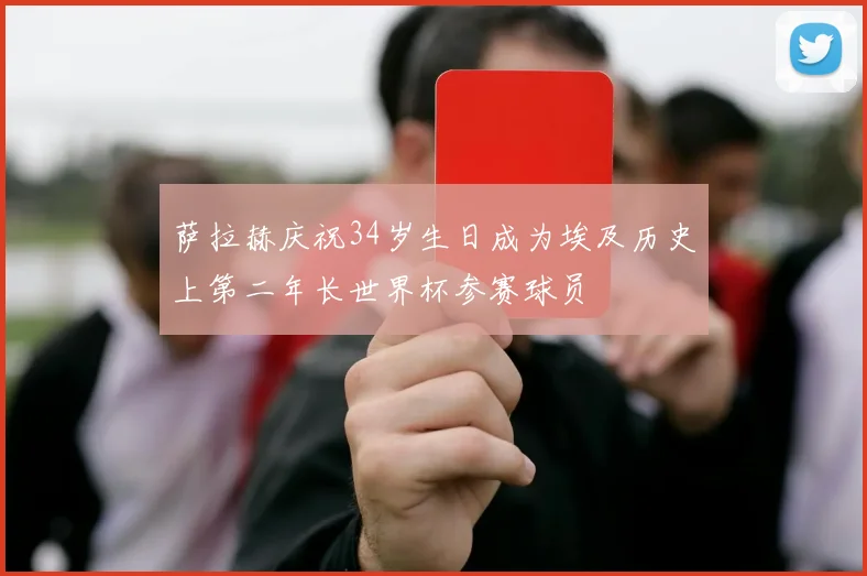 萨拉赫庆祝34岁生日成为埃及历史上第二年长世界杯参赛球员