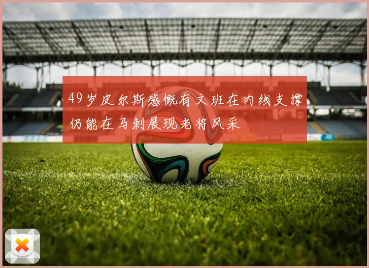 49岁皮尔斯感慨有文班在内线支撑仍能在马刺展现老将风采