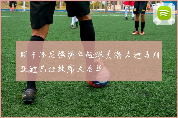 斯卡洛尼强调年轻球员潜力迪马利亚迪巴拉缺席大名单