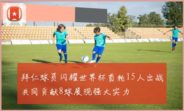 拜仁球员闪耀世界杯首轮15人出战共同贡献8球展现强大实力